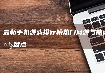 最新手机游戏排行榜：热门网游与休闲游戏大盘点